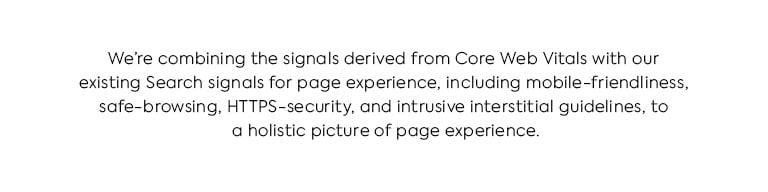 We're combining the signals derived from Core Web Vitals with our existing Search signals for page experience, including mobile-friendliness, safe-browsing, HTTPS-security, and intrusive interstitial guidelines, to provide a holistic picture of page experience.